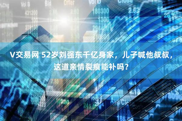 V交易网 52岁刘强东千亿身家，儿子喊他叔叔，这道亲情裂痕能补吗？