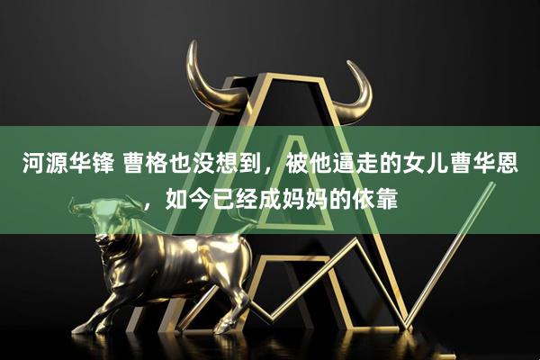 河源华锋 曹格也没想到，被他逼走的女儿曹华恩，如今已经成妈妈的依靠