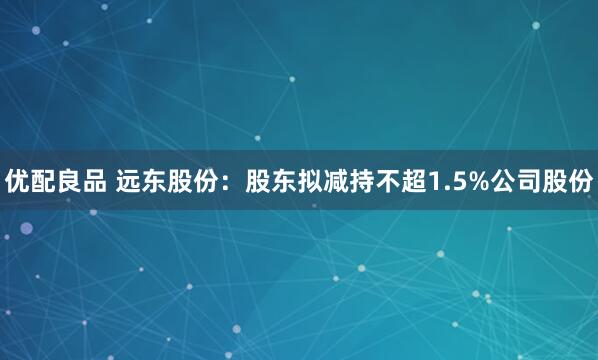 优配良品 远东股份:股东拟减持不超1.5%公司股份