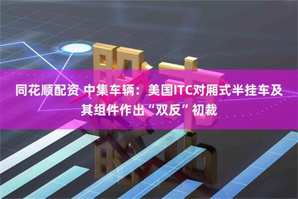 同花顺配资 中集车辆：美国ITC对厢式半挂车及其组件作出“双反”初裁