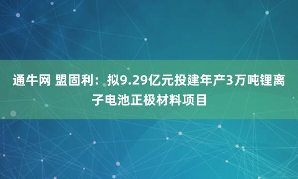 通牛网 盟固利：拟9.29亿元投建年产3万吨锂离子电池正极材料项目
