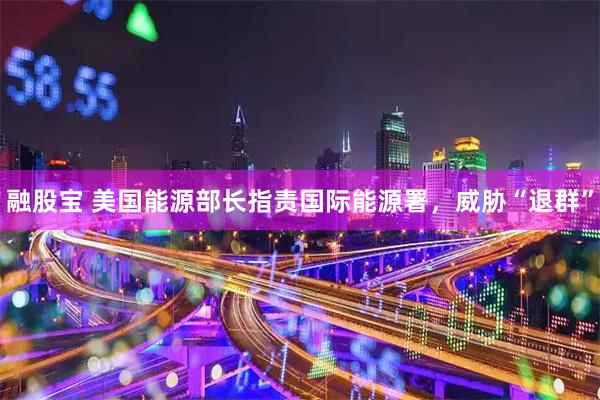 融股宝 美国能源部长指责国际能源署，威胁“退群”