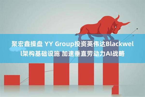 聚宏鑫操盘 YY Group投资英伟达Blackwell架构基础设施 加速垂直劳动力AI战略