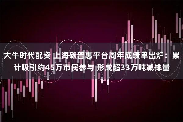 大牛时代配资 上海碳普惠平台周年成绩单出炉：累计吸引约45万市民参与 形成超33万吨减排量