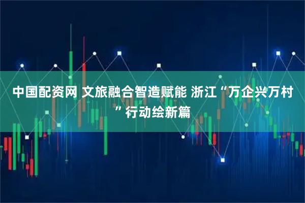 中国配资网 文旅融合智造赋能 浙江“万企兴万村”行动绘新篇