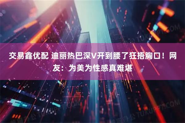 交易鑫优配 迪丽热巴深V开到腰了狂捂胸口！网友：为美为性感真难堪