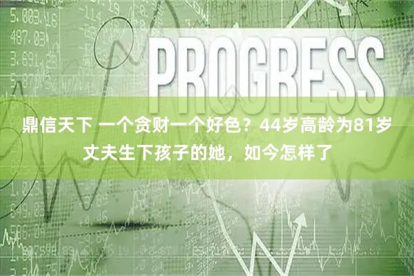 鼎信天下 一个贪财一个好色？44岁高龄为81岁丈夫生下孩子的她，如今怎样了