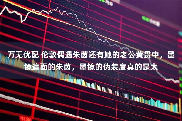 万无优配 伦敦偶遇朱茵还有她的老公黄贯中，墨镜遮面的朱茵，墨镜的伪装度真的是太