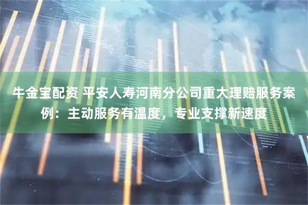 牛金宝配资 平安人寿河南分公司重大理赔服务案例：主动服务有温度，专业支撑新速度