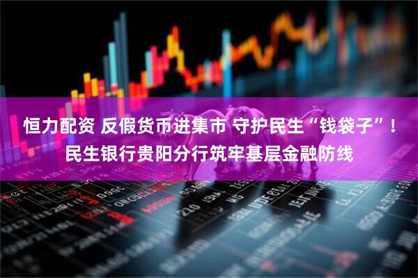 恒力配资 反假货币进集市 守护民生“钱袋子”！民生银行贵阳分行筑牢基层金融防线