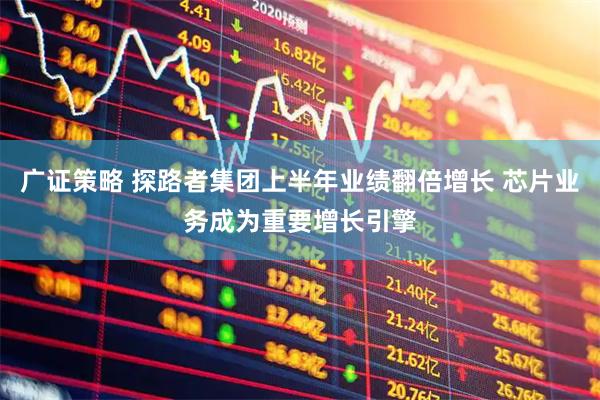 广证策略 探路者集团上半年业绩翻倍增长 芯片业务成为重要增长引擎