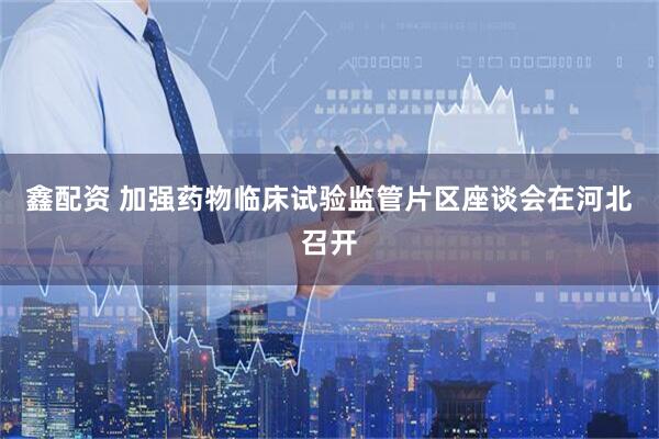 鑫配资 加强药物临床试验监管片区座谈会在河北召开