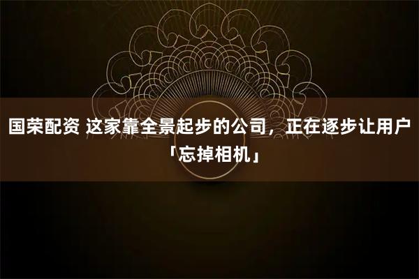 国荣配资 这家靠全景起步的公司，正在逐步让用户「忘掉相机」