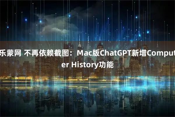 乐蒙网 不再依赖截图：Mac版ChatGPT新增Computer History功能
